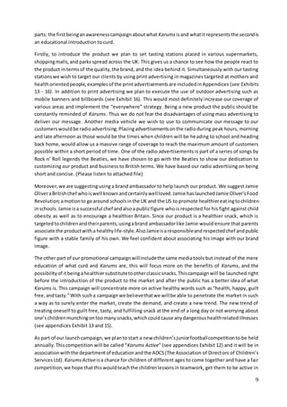 9
parts: the firstbeinganawarenesscampaignaboutwhat Karums isand whatit representsthe secondis
an educational introduction to curd.
Firstly, to introduce the product we plan to set tasting stations placed in various supermarkets,
shoppingmalls,and parks spread across the UK. This gives us a chance to see how the people react to
the product in termsof the quality,the brand, and the idea behind it. Simultaneously with our tasting
stationswe wish to target our clients by using print advertising in magazines targeted at mothers and
healthorientedpeople,examplesof the printadvertisementsare includedinAppendices (see Exhibits
13 - 16). In addition to print advertising we plan to execute the use of outdoor advertising such as
mobile banners and billboards (see Exhibit 16). This would most definitely increase our coverage of
various areas and implement the “everywhere” strategy. Being a new product the public should be
constantly reminded of Karums. Thus we do not fear the disadvantages of using mass advertising to
deliver our message. Another media vehicle we wish to use to communicate our message to our
customerswouldbe radioadvertising.Placingadvertisementsonthe radioduring peak hours, morning
and late afternoon as those would be the times when children will be heading to school and heading
back home, would allow us a massive range of coverage to reach the maximum amount of customers
possible within a short period of time. One of the radio advertisements is part of a series of songs by
Rock n’ Roll legends the Beatles, we have chosen to go with the Beatles to show our dedication to
customizing our product and business to British terms. We have based our radio advertising on being
short and concise. (Please listen to attached file)
Moreover,we are suggestingusing a brand ambassador to help launch our product. We suggest Jamie
OliveraBritishchef whoiswell knownandcertainlywellloved.Jamie haslaunchedJamie Oliver’sFood
Revolution;amotionto goaround schoolsinthe UK and the US to promote healthiereatingtochildren
inschools.Jamie isa successful chef andalsoa publicfigure whois respected for his fight against child
obesity as well as to encourage a healthier Britain. Since our product is a healthier snack, which is
targetedtochildrenandtheirparents,usingabrand ambassadorlike Jamie would ensure that parents
associate the productwitha healthylife-style.AlsoJamieisaresponsibleandrespectedchef andpublic
figure with a stable family of his own. We feel confident about associating his image with our brand
image.
The other part of our promotional campaignwillincludethe same mediatools but instead of the mere
education of what curd and Karums are, this will focus more on the benefits of Karums, and the
possibilityof itbeingahealthiersubstitutetootherclassicsnacks.Thiscampaignwill be launched right
before the introduction of the product to the market and after the public has a better idea of what
Karums is. This campaign will concentrate more on active healthy words such as “health, happy, guilt
free,andtasty.”With sucha campaignwe believethatwe will be able to penetrate the market in such
a way as to surely enter the market, create the demand, and create a new trend. The new trend of
treating oneself to guilt free, tasty, and fulfilling snack at the end of a long day or not worrying about
one’schildrenmunchingontoomany snacks,whichcouldcause anydangeroushealthrelatedillnesses
(see appendices Exhibit 13 and 15).
As part of our launchcampaign,we planto start a new children’sjuniorfootballcompetitionto be held
annually.Thiscompetition will be called “Karums Active” (see appendices Exhibit 12) and it will be in
associationwiththe departmentof educationandthe ADCS(The Association of Directors of Children’s
ServicesLtd). Karums Activeisa chance for children of different ages to come together and have a fair
competition,we hope thatthiswouldteachthe childrenlessonsin teamwork, get them to be active in
 