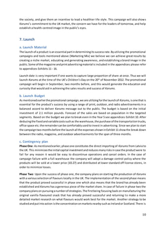 10
the society, and give them an incentive to lead a healthier life style. This campaign will also shows
Karums’s commitment to the UK market, the concern we have for the leaders of tomorrow, and help
establish a health-centred image in the public’s eyes.
7. Launch
a. Launch Material
The launch of a product isan essential partindeterminingitssuccessrate.Byutilizing the promotional
campaigns and tools mentioned above (Marketing Mix) we believe we can achieve great results by
creating a niche market, educating and generating awareness, and establishing a brand image in the
public.Some of the magazine andprintadvertisingmaterial is included in the appendices please refer
to appendices Exhibits 11 - 16.
Launch date is very important if one wants to capture large proportion of share at once. Thus we will
launch Karums at the time of the UK’s Children’s Day on the 20th
of November 2012. The promotional
campaign will begin in September, two months before, and this would generate the education and
curiosity that would aid in achieving the sales results and success of Karums.
b. Launch Budget
As mentionedearlierthe promotional campaign,we are utilizingforthe launchof Karums, isone that is
essential for the product’s success by using a range of print, outdoor, and radio advertisements in a
balanced accord to deliver Karums message out to the public. The budget is based on the initial
investment of 2.1 million pounds. Forecast of the sales are based on population in the targeted
segments. Based on the budget we plan to break even in the Year 5 see appendices Exhibit 10. After
deducingthe fixedandvariablecostssuchas the warehouse,the purchase of the transportationtrucks,
office space etc.the remaindercanbe comfortablyusedtoinvest in advertising. Since we plan to start
the campaigntwo monthsbefore the launchall the expensesshowninExhibit 11 show the break down
between the radio, magazine, and outdoor advertisements for the span of three months.
c. Contingency plan
Phase One: Asmentionedearlier,phase one constitutes the direct importing of Karums from Latvia to
the UK. This minimizesthe initial capital investmentandreducesmanyrisksincase the productwere to
fail for any reason it would be easy to discontinue operations and cancel orders. In the case of
campaign failure with a full warehouse the company will adopt a damage control policy where the
products will be sold at a lower price (£0.27) and distributed at lower standard off license stores, in
order to minimize losses.
Phase Two: Upon the success of phase one, the company plans on starting the production of Karums
witha variousselectionof flavours locally in the UK. The implementation of the second phase means
that the product proved successful in phase one which also means that the brand has already been
established and Karums has a generous piece of the market share. In case of failure in phase two the
companyplanson pursuinganumberof strategies.The firstbeing focusing back on manufacturing the
original vanilla flavoured snack that has already proved successful and returning to make a more
detailed market research on what flavours would work best for the market. Another strategy to be
studiedandputintoaction isthe concentrationonmarketsnearbysuchas Irelandor Scotland.There is
 