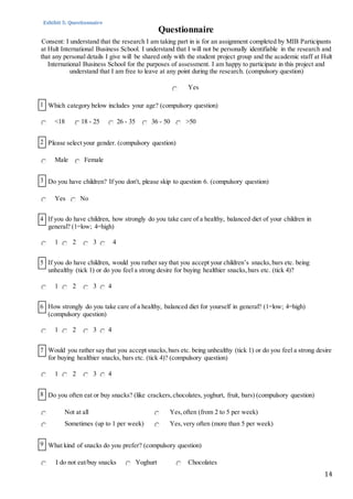 14
Consent: I understand that the research I am taking part in is for an assignment completed by MIB Participants
at Hult International Business School. I understand that I will not be personally identifiable in the research and
that any personal details I give will be shared only with the student project group and the academic staff at Hult
International Business School for the purposes of assessment. I am happy to participate in this project and
understand that I am free to leave at any point during the research. (compulsory question)
Yes
<18 18 - 25 26 - 35 36 - 50 >50
2 Please select your gender. (compulsory question)
Male Female
3 Do you have children? If you don't, please skip to question 6. (compulsory question)
Yes No
4 If you do have children, how strongly do you take care of a healthy, balanced diet of your children in
general? (1=low; 4=high)
1 2 3 4
5 If you do have children, would you rather say that you accept your children’s snacks,bars etc. being
unhealthy (tick 1) or do you feel a strong desire for buying healthier snacks,bars etc. (tick 4)?
1 2 3 4
6 How strongly do you take care of a healthy, balanced diet for yourself in general? (1=low; 4=high)
(compulsory question)
1 2 3 4
7 Would you rather say that you accept snacks,bars etc. being unhealthy (tick 1) or do you feel a strong desire
for buying healthier snacks, bars etc. (tick 4)? (compulsory question)
1 2 3 4
8 Do you often eat or buy snacks? (like crackers,chocolates, yoghurt, fruit, bars) (compulsory question)
Not at all Yes,often (from 2 to 5 per week)
Sometimes (up to 1 per week) Yes,very often (more than 5 per week)
9 What kind of snacks do you prefer? (compulsory question)
I do not eat/buy snacks Yoghurt Chocolates
1 Which category below includes your age? (compulsory question)
Questionnaire
Exhibit 5: Questionnaire
 