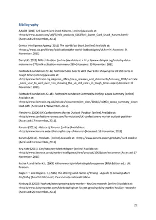 21
Bibliography
AAAOE(2011) Sell Sweet Curd SnackKarums. [online] Available at:
<http://www.aaaoe.com/sell/7/milk_products_6163/Sell_Sweet_Curd_Snack_Karums.html>
[Accessed:24 November,2011]
Central Intelligence Agency(2011) The World Fact Book. [online]Available at:
<https://www.cia.gov/library/publications/the-world-factbook/geos/uk.html>[Accessed:24
November,2011]
DairyUK (2011) Milk Utilisation. [online] Availableat:< http://www.dairyuk.org/industry-data-
mainmenu-277/milk-utilisation-mainmenu-289>[Accessed:20November,2011]
Fairtrade Foundation(2011a) FairtradeSales Soarto Well Over£1bn Showing theUKStill Caresin
Tough Times [online] Available at:
<http://www.fairtrade.org.uk/press_office/press_releases_and_statements/february_2011/fairtrade
_sales_soar_to_well_over_1bn_showing_the_uk_still_cares_in_tough_times.aspx>[Accessed:17
November,2011].
Fairtrade Foundation(2011b). FairtradeFoundation Commodity Briefing:Cocoa Summary [online]
Available at:
<http://www.fairtrade.org.uk/includes/documents/cm_docs/2011/c/cs0004_cocoa_summary_down
load.pdf>[Accessed:17 November,2011].
FletcherA.(2006) UK Confectionery MarketOutlook‘Positive’ [online] Available at:
<http://www.confectionerynews.com/Formulation/UK-confectionery-market-outlook-positive>
[Accessed:17 November,2011].
Karums(2011a). History of Karums.[online]Available at:
<http://www.karums.eu/en/history/history-of-karums>[Accessed:16 November,2011]
Karums(2011b). Products. [online] Available at: <http://www.karums.eu/en/products/curd-snacks>
[Accessed:16 November,2011]
KeyNote (2011). Confectionery MarketReport [online] Availableat:
<http://www.keynote.co.uk/market-intelligence/view/product/10421/confectionery>[Accessed:17
November,2011]
KotlerP.and KellerK.L.(2008) A FrameworkforMarketing Management (FifthEditioned.).UK:
Pearson.
Nagle T.T.and Hogan J. E. (2005) The Strategy and Tactics of Pricing - A guide to Growing More
Profitably (FourthEditioned.).PearsonInternational Edition.
NieburgO.(2010) Yoghurtfastestgrowing dairy market –YouGov research.[online] Availableat:
<http://www.dairyreporter.com/Markets/Yoghurt-fastest-growing-dairy-market-YouGov-research>
[Accessed:20 November,2011]
 