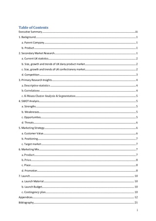 i
Table of Contents
Executive Summary..............................................................................................................................................................iii
1. Background..........................................................................................................................................................................1
a. Parent Company...........................................................................................................................................................1
b. Product............................................................................................................................................................................1
2. Secondary Market Research..........................................................................................................................................1
a. Current UK statistics....................................................................................................................................................2
b. Size, growth and trends of UK dairy product market......................................................................................2
c. Size, growth and trends of UK confectionery market......................................................................................2
d. Competition...................................................................................................................................................................3
3. Primary Research Insights..............................................................................................................................................4
a. Descriptive statistics.................................................................................................................................................4
b. Correlations ..................................................................................................................................................................4
c. K-Means Cluster Analysis & Segmentation......................................................................................................5
4. SWOT Analysis....................................................................................................................................................................5
a. Strengths.........................................................................................................................................................................5
b. Weaknesses....................................................................................................................................................................5
c. Opportunities.................................................................................................................................................................5
d. Threats.............................................................................................................................................................................6
5. Marketing Strategy...........................................................................................................................................................6
a. Customer Value.............................................................................................................................................................6
b. Positioning......................................................................................................................................................................7
c. Target market................................................................................................................................................................7
6. Marketing Mix....................................................................................................................................................................7
a. Product............................................................................................................................................................................7
b. Price..................................................................................................................................................................................8
c. Place..................................................................................................................................................................................8
d. Promotion.......................................................................................................................................................................8
7. Launch................................................................................................................................................................................10
a. Launch Material.........................................................................................................................................................10
b. Launch Budget............................................................................................................................................................10
c. Contingency plan......................................................................................................................................................10
Appendices............................................................................................................................................................................12
Bibliography..........................................................................................................................................................................21
 