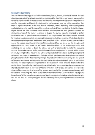 iii
Executive Summary
The aim of thismarketingplanisto introduce the new product,Karums,intothe UK market.The idea
of ourbusinessistooffera healthy,guilt-free,tastysnackforthe childrenandparentssegments.The
followingpaperincludesanintroductiontothe companyandthe productin question.The product is
new for this market and has no direct competitors, whereas we base our initial assumption that
there is a profitable niche in the dairy market. Therefore, in this marketing plan we analyse the
marketsituationintermsof demographics,needs,growth,andfuture trends.Inordertoidentifyour
target market we have used the survey method and analysed the data gathered in order to
distinguish which of the market segments to target. The survey was also intended to gather
quantitative data to identify and capture needs of our target market. We have found that demand
for healthiersnacksexist,whichisreplacing the classiconesthathave negativeeffects.Based on the
secondaryandprimarymarketresearchwe have developedaSWOT analysistograspa betterlookat
where the product would stand in terms of the market and how we aim to use the strengths and
opportunities to cast a shade on our threats and weaknesses. In our marketing strategy and
marketing mix we explain in detail the actions we wish to take in order to make this product a
success. The marketing mix is also intended to explain the product and its unique selling points
clearly. By being the first mover in the UK we will penetrate the market in building strong brand
awarenessandexpecttobreakevenina five-year period. We plan to have a two phase operational
plan,phase one includesthe simple importingof the productfromLatviaand storing it in our special
refrigerated warehouse and then distributing it using our own refrigerated trucks to authorized
retailers. The second phase is dependent on the success of phase one and it constitutes the
productionof Karumslocally.Local productionwouldallowformore capacityanda variousselection
of products and flavours as opposed to the one flavour we wish to focus on in phase one. Towards
the endof the reportis a descriptionof the productlaunchandall the strategic preparations we will
take before and during the actual launch of Karums in the market. Also included is a budgetary
breakdownof all the operational expenses and launch components including advertising materials.
Last but not least is a contingency plan divided into two parts depending on the obstacles of each
phase.
 