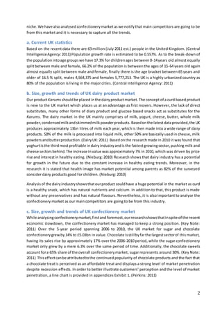 2
niche. We have alsoanalysed confectionery marketaswe notify that main competitors are going to be
from this market and it is necessary to capture all the trends.
a. Current UK statistics
Based on the recent data there are 63 million (July 2011 est.) people in the United Kingdom. (Central
IntelligenceAgency:2011) Population growth rate is estimated to be 0.557%. As to the break-down of
the populationintoage groupswe have 17.3% for childrenagesbetween0-14years old almost equally
splitbetween male and female, 66.2% of the population is between the ages of 15-64 years old again
almost equally split between male and female, finally there is the age bracket between 65 years and
older of 16.5 % split, males 4,564,375 and females 5,777,253. The UK is a highly urbanized country as
80% of the population is living in the major cities. (Central Intelligence Agency: 2011)
b. Size, growth and trends of UK dairy product market
Our productKarums shouldbe placed inthe dairyproductmarket. The concept of a curd based product
is new to the UK market which places us at an advantage as first movers. However, the lack of direct
substitutes, many other forms of diary product and glucose based snacks act as substitutes for the
Karums. The dairy market in the UK mainly comprises of milk, yogurt, cheese, butter, whole milk
powder,condensedmilkandskimmedmilkpowderproducts.Basedonthe latestdataprovided,the UK
produces approximately 13bn litres of milk each year, which is then made into a wide range of dairy
products. 50% of the milk is processed into liquid milk, other 50% are basically used in cheese, milk
powdersandbutterproduction.(DairyUK:2011) Basedonthe researchmade in 2010 it wasfound that
yoghurtisthe thirdmost profitable indairyindustryandisthe fastestgrowingsector,pushing milk and
cheese sectorsbehind.The increase invalue wasapproximately 7% in 2010, which was driven by price
rise and interestin healthy eating. (Nieburg: 2010) Research shows that dairy industry has a potential
for growth in the future due to the constant increase in healthy eating trends. Moreover, in the
research it is stated that health image has market potential among parents as 82% of the surveyed
consider dairy products good for children. (Nieburg: 2010)
Analysisof the dairyindustryshowsthatourproduct couldhave a huge potential in the market as curd
is a healthy snack, which has natural nutrients and calcium. In addition to that, this product is made
without any preservatives and has natural flavours. Nevertheless, it is also important to analyse the
confectionery market as our main competitors are going to be from this industry.
c. Size, growth and trends of UK confectionery market
While analysingconfectionerymarket,firstandforemost,ourresearchshowsthatinspite of the recent
economic slowdown, the confectionery market has managed to keep a strong position. (Key Note:
2011) Over the 5-year period spanning 2006 to 2010, the UK market for sugar and chocolate
confectionerygrewby14%to £5.03bn in value.Chocolate isstillbyfarthe largestsectorof thismarket,
having its sales rise by approximately 17% over the 2006-2010 period, while the sugar confectionery
market only grew by a mere 6.3% over the same period of time. Additionally, the chocolate sweets
account fora 65% share of the overall confectionerymarket; sugar represents around 30%. (Key Note:
2011) Thiseffectcanbe attributedtothe continued popularity of chocolate products and the fact that
a chocolate treatis perceived as an affordable treat and displays a strong level of market penetration
despite recession effects. In order to better illustrate customers’ perception and the level of market
penetration, a line chart is provided in appendices Exhibit 1. (Perkins: 2011)
 