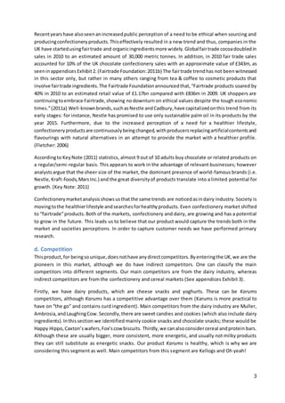 3
Recentyearshave alsoseenanincreasedpublic perception of a need to be ethical when sourcing and
producingconfectioneryproducts.Thiseffectively resulted in a new trend and thus, companies in the
UK have startedusingfairtrade and organicingredientsmore widely.Globalfairtrade cocoadoubledin
sales in 2010 to an estimated amount of 30,000 metric tonnes. In addition, in 2010 fair trade sales
accounted for 10% of the UK chocolate confectionery sales with an approximate value of £343m, as
seeninappendices Exhibit2.(Fairtrade Foundation:2011b) The fairtrade trendhas not beenwitnessed
in this sector only, but rather in many others ranging from tea & coffee to cosmetic products that
involve fairtrade ingredients.The Fairtrade Foundationannouncedthat,“Fairtrade products soared by
40% in 2010 to an estimated retail value of £1.17bn compared with £836m in 2009. UK shoppers are
continuingtoembrace Fairtrade,showing no downturn on ethical values despite the tough economic
times.”(2011a) Well-knownbrands,suchasNestle andCadbury,have capitalizedonthis trend from its
early stages: for instance, Nestle has promised to use only sustainable palm oil in its products by the
year 2015. Furthermore, due to the increased perception of a need for a healthier lifestyle,
confectioneryproductsare continuouslybeingchanged,withproducersreplacingartificialcontentsand
flavourings with natural alternatives in an attempt to provide the market with a healthier profile.
(Fletcher: 2006)
Accordingto KeyNote (2011) statistics, almost 9 out of 10 adults buy chocolate or related products on
a regular/semi-regular basis. This appears to work in the advantage of relevant businesses; however
analystsargue that the sheer size of the market, the dominant presence of world-famous brands (i.e.
Nestle,Kraft-Foods,MarsInc.) and the great diversityof products translate into a limited potential for
growth. (Key Note: 2011)
Confectionerymarketanalysisshowsusthatthe same trends are noticedasindairy industry.Society is
movingtothe healthierlifestyle andsearchesforhealthyproducts. Even confectionery market shifted
to “fairtrade”products.Both of the markets, confectionery and dairy, are growing and has a potential
to grow in the future. This leads us to believe that our product would capture the trends both in the
market and societies perceptions. In order to capture customer needs we have performed primary
research.
d. Competition
Thisproduct,for beingsounique,doesnothave anydirectcompetitors.Byenteringthe UK,we are the
pioneers in this market, although we do have indirect competitors. One can classify the main
competitors into different segments. Our main competitors are from the dairy industry, whereas
indirect competitors are from the confectionery and cereal markets (See appendices Exhibit 3).
Firstly, we have dairy products, which are cheese snacks and yoghurts. These can be Karums
competitors, although Karums has a competitive advantage over them (Karums is more practical to
have on “the go” and contains curd ingredient). Main competitors from the dairy industry are Muller,
Ambrosia,andLaughingCow. Secondly,there are sweet candies and cookies (which also include dairy
ingredients).Inthissection we identified mainly cookie snacks and chocolate snacks; these would be
Happy Hippo,Caxton’swafers,Fox’scow biscuits. Thirdly,we canalsoconsidercereal andprotein bars.
Although these are usually bigger, more consistent, more energetic, and usually not milky products
they can still substitute as energetic snacks. Our product Karums is healthy, which is why we are
considering this segment as well. Main competitors from this segment are Kellogs and Oh yeah!
 
