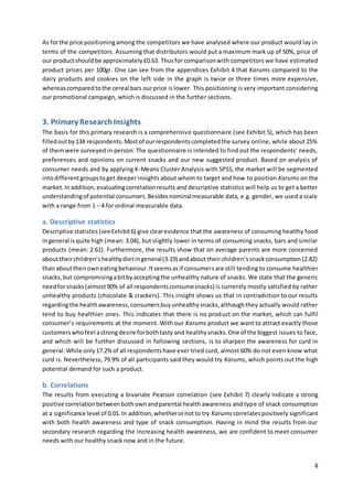 4
As forthe price positioningamong the competitors we have analysed where our product would lay in
terms of the competitors. Assuming that distributors would put a maximum mark up of 50%, price of
our productshouldbe approximately£0.63. Thusfor comparisonwith competitors we have estimated
product prices per 100gr. One can see from the appendices Exhibit 4 that Karums compared to the
dairy products and cookies on the left side in the graph is twice or three times more expensive,
whereascomparedtothe cereal bars ourprice islower. This positioning is very important considering
our promotional campaign, which is discussed in the further sections.
3. Primary ResearchInsights
The basis for this primary research is a comprehensive questionnaire (see Exhibit 5), which has been
filledoutby134 respondents.Mostof ourrespondentscompletedthe survey online, while about 25%
of themwere surveyed in person. The questionnaire is intended to find out the respondents’ needs,
preferences and opinions on current snacks and our new suggested product. Based on analysis of
consumer needs and by applying K-Means Cluster Analysis with SPSS, the market will be segmented
intodifferentgroupstoget deeper insights about whom to target and how to position Karums on the
market.Inaddition,evaluatingcorrelationresults and descriptive statistics will help us to get a better
understandingof potential consumers.Besidesnominalmeasurable data, e.g. gender, we used a scale
with a range from 1 – 4 for ordinal measurable data.
a. Descriptive statistics
Descriptive statistics (seeExhibit6) give clearevidence that the awareness of consuming healthy food
ingeneral isquite high (mean: 3.04), but slightly lower in terms of consuming snacks, bars and similar
products (mean: 2.61). Furthermore, the results show that on average parents are more concerned
abouttheirchildren’shealthydietingeneral(3.19) andabout theirchildren’ssnackconsumption(2.82)
than abouttheirowneatingbehaviour.Itseemsasif consumersare still tending to consume healthier
snacks,but compromisingabitbyacceptingthe unhealthy nature of snacks. We state that the generic
needforsnacks(almost90% of all respondentsconsumesnacks) is currently mostly satisfied by rather
unhealthy products (chocolate & crackers). This insight shows us that in contradiction to our results
regardingthe healthawareness,consumersbuyunhealthysnacks,althoughthey actually would rather
tend to buy healthier ones. This indicates that there is no product on the market, which can fulfil
consumer’s requirements at the moment. With our Karums product we want to attract exactly those
customerswhofeel astrongdesire forbothtasty and healthysnacks.One of the biggest issues to face,
and which will be further discussed in following sections, is to sharpen the awareness for curd in
general:While only17.2%of all respondentshave ever tried curd, almost 60% do not even know what
curd is. Nevertheless, 79.9% of all participants said they would try Karums, which points out the high
potential demand for such a product.
b. Correlations
The results from executing a bivariate Pearson correlation (see Exhibit 7) clearly indicate a strong
positive correlationbetweenbothownandparental health awareness and type of snack consumption
at a significance level of 0.01.In addition,whetherornotto try Karums correlatespositively significant
with both health awareness and type of snack consumption. Having in mind the results from our
secondary research regarding the increasing health awareness, we are confident to meet consumer
needs with our healthy snack now and in the future.
 