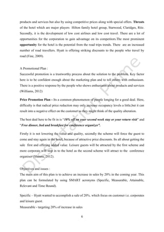 6
products and services but also by using competitive prices along with special offers. Threats
of the hotel which are major players Hilton family hotel group, Starwood, Claridges, Ritz.
Secondly, it is the development of low cost airlines and low cost travel. There are a lot of
opportunities for the corporation to gain advantage on its competitors.The most prominent
opportunity for the hotel is the potential from the road trips trends. There are an increased
number of road travellers. Hyatt is offering striking discounts to the people who travel by
road (Fine, 2009).
A Promotional Plan :
Successful promotion is a trustworthy process about the solution to the problem. Key factor
here is to be confident enough about the marketing plan and to tell others with enthusiasm.
There is a positive response by the people who shows enthusiasm about products and services
(Williams, 2012)
Objectives and issues :
The main aim of this plan is to achieve an increase in sales by 20% in the coming year. This
plan can be formulated by using SMART acronyms (Specific, Measurable, Attainable,
Relevant and Time Bound).
Specific – Hyatt wanted to accomplish a sale of 20%. which focus on customer i.e. corporates
and leisure guest.
Measurable - targeting 20% of increase in sales
Email : help@dissertationprime-uk.com, Phone: (UK) +44 203 3555 345
Website: www.dissertationprime-uk.com
This is a Sample, for complete Paper
kindly contact at
help@dissertationprime-uk.com
 