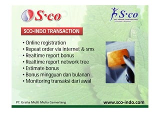 SCO-INDO TRANSACTION

• Online registration
• Repeat order via internet & sms
• Realtime report bonus
• Realtime report network tree
• Estimate bonus
• Bonus mingguan dan bulanan
• Monitoring transaksi dari awal
 