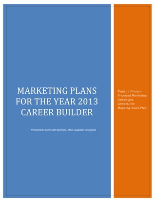 MARKETING PLANS                                                 Topic to Discuss-
                                                                Proposed Marketing

FOR THE YEAR 2013                                               Campaigns,
                                                                Competitive
                                                                Mapping, Sales Plan

 CAREER BUILDER
   Prepared By-Kanti nath Banerjee, MBA, Galgotias University
 