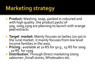  Product: Washing soap, packed in coloured and
with high quality .the product packs of
50g, 100g,150g are planning to launch with orange
peel extracts
 Target market: Mainly focuses on ladies (20-50) in
the rural market. it mainly focuses from low level
income families in the area.
 Pricing : available at 10 RS for 50 g , 15 RS for 100g
, 20 RS for 150g
 Distribution:Through Direct marketing Using
salesmen ,Small stores, Wholesalers etc.
 