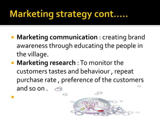  Marketing communication : creating brand
awareness through educating the people in
the village.
 Marketing research :To monitor the
customers tastes and behaviour , repeat
purchase rate , preference of the customers
and so on .

 