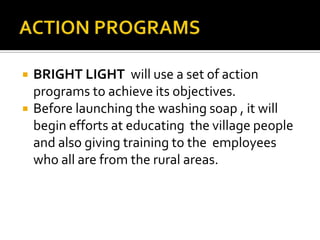  BRIGHT LIGHT will use a set of action
programs to achieve its objectives.
 Before launching the washing soap , it will
begin efforts at educating the village people
and also giving training to the employees
who all are from the rural areas.
 