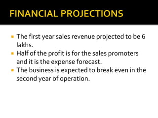  The first year sales revenue projected to be 6
lakhs.
 Half of the profit is for the sales promoters
and it is the expense forecast.
 The business is expected to break even in the
second year of operation.
 