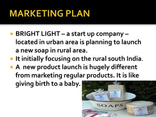  BRIGHT LIGHT – a start up company –
located in urban area is planning to launch
a new soap in rural area.
 It initially focusing on the rural south India.
 A new product launch is hugely different
from marketing regular products. It is like
giving birth to a baby.
 