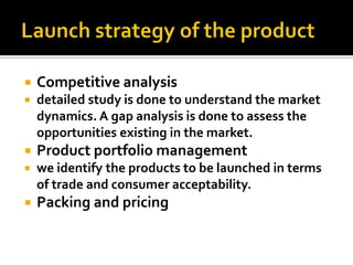  Competitive analysis
 detailed study is done to understand the market
dynamics. A gap analysis is done to assess the
opportunities existing in the market.
 Product portfolio management
 we identify the products to be launched in terms
of trade and consumer acceptability.
 Packing and pricing
 