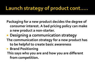 Packaging for a new product decides the degree of
consumer interest. A bad pricing policy can make
a new product a non-starter.
 Designing a communication strategy
The communication strategy for a new product has
to be helpful to create basic awareness
 Brand Positioning
This says who you are and how you are different
from competition.
 