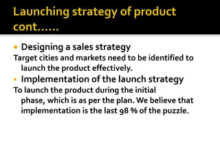  Designing a sales strategy
Target cities and markets need to be identified to
launch the product effectively.
 Implementation of the launch strategy
To launch the product during the initial
phase, which is as per the plan. We believe that
implementation is the last 98 % of the puzzle.
 