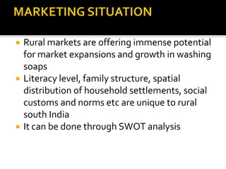 Rural markets are offering immense potential
for market expansions and growth in washing
soaps
 Literacy level, family structure, spatial
distribution of household settlements, social
customs and norms etc are unique to rural
south India
 It can be done through SWOT analysis
 