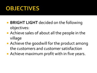  BRIGHT LIGHT decided on the following
objectives:
 Achieve sales of about all the people in the
village
 Achieve the goodwill for the product among
the customers and customer satisfaction
 Achieve maximum profit with in five years.
 