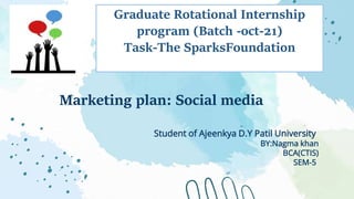 Marketing plan: Social media
Student of Ajeenkya D.Y Patil University
BY:Nagma khan
BCA(CTIS)
SEM-5
Graduate Rotational Internship
program (Batch -oct-21)
Task-The SparksFoundation
 