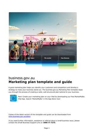 business.gov.au
Marketing plan template and guide
A good marketing plan helps you identify your customers and competitors and develop a
strategy to make your business stand out. The business.gov.au Marketing Plan template steps
you through the process of creating a solid, well-structured plan tailored to your business.
New! Create your marketing plan on your iPad by downloading our free MarketMyBiz
iPad App. Search ‘MarketMyBiz’ in the App Store now!

Copies of the latest version of this template and guide can be downloaded from
www.business.gov.au/plans.
If you need further information, assistance or referral about a small business issue, please
contact the Small Business Support Line on 1800 77 7275.
Page 1

 