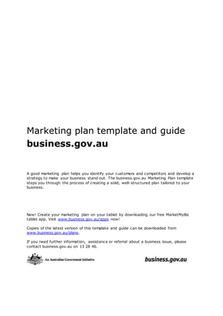 Marketing plan template and guide
business.gov.au
A good marketing plan helps you identify your customers and competitors and develop a
strategy to make your business stand out. The business.gov.au Marketing Plan template
steps you through the process of creating a solid, well-structured plan tailored to your
business.
New! Create your marketing plan on your tablet by downloading our free MarketMyBiz
tablet app. Visit www.business.gov.au/apps now!
Copies of the latest version of this template and guide can be downloaded from
www.business.gov.au/plans.
If you need further information, assistance or referral about a business issue, please
contact business.gov.au on 13 28 46.
 