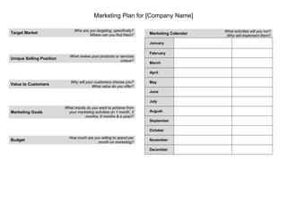Marketing Plan for [Company Name]

                               Who are you targeting, specifically?                        What activities will you run?
Target Market                                                         Marketing Calendar
                                       Where can you find them?                             Who will implement them?

                                                                      January

                                                                      February
                            What makes your products or services
Unique Selling Position
                                                        unique?
                                                                      March

                                                                      April

                             Why will your customers choose you?      May
Value to Customers
                                         What value do you offer?
                                                                      June

                                                                      July
                          What results do you want to achieve from
Marketing Goals            your marketing activities (in 1 month, 3   August
                                      months, 6 months & a year)?
                                                                      September

                                                                      October
                            How much are you willing to spend per
Budget                                                                November
                                           month on marketing?
                                                                      December
 