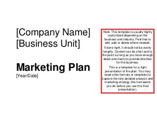 [Company Name]
[Business Unit]
Marketing Plan
[Year/Date]
Note: This template is usually highly
customized depending on the
business and industry. Feel free to
edit, add or delete where needed.
If done right, it should not be overly
lengthy. Content can be short and to
the point as long as you have enough
detail and clarity to provide direction
for the business.
This is a template for a tight
presentation of the plan. You may
need other formats or templates to
capture the fully detailed analysis and
marketing strategy (the homework
you do before you use this final
presentation).
 