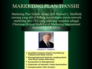 MARKETING PLAN TIANSHI   Marketing Plan Tianshi dibuat oleh Michael L. Sheffield, seorang yang ahli di bidang perancangan sistem network marketing dari USA yang sekarang menjabat sebagai Chairman (Ketua) Multi Level Marketing International Association (MLMIA).   . 