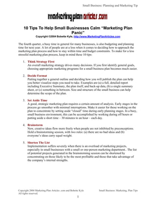 Small Business: Planning and Marketing Tip




    10 Tips To Help Small Businesses Calm “Marketing Plan
                            Panic”
               Copyright ©2004 Bobette Kyle, http://www.MarketingPlanArticles.com


The fourth quarter, a busy time in general for many businesses, is also budgeting and planning
time for next year. A lot of people are at a loss when it comes to deciding how to approach the
marketing plan process and how to stay within time and budget constraints. To make for a less
stressful marketing plan process, keep in mind these 10 tips:

    1. Think Strategy First
       An overall marketing strategy drives many decisions. If you first identify general goals,
       choosing appropriate marketing programs for a small business plan becomes much easier.

    2. Decide Format
       Putting together a general outline and deciding how you will publish the plan can help
       you better visualize steps you need to take. Examples are (a) a full, detailed report
       including Executive Summary, the plan itself, and back-up data, (b) a single summary
       sheet, or (c) something in between. Size and structure of the small business can help
       determine the scope of the plan.

    3. Set Aside Time
       A good, strategic marketing plan requires a certain amount of analysis. Early stages in the
       process go smoother with minimal interruptions. Make it easier for those working on the
       plan to concentrate by setting aside “closed” time during early planning stages. In a busy,
       small business environment, this can be accomplished by working during off hours or
       putting aside a short time – 30 minutes to an hour – each day.

    4. Brainstorm
       New, creative ideas flow more freely when people are not inhibited by preconceptions.
       Hold a brainstorming session, with two rules: (a) there are no bad ideas and (b)
       everyone’s ideas carry equal weight.

    5. Shorten The List
       Implementation suffers severely when there is an overload of marketing projects,
       especially in small businesses with a small or one-person marketing department.. The list
       of potential projects generated in the brainstorming session can be shortened by
       concentrating on those likely to be the most profitable and those that take advantage of
       the company’s internal strengths.




Copyright 2004 Marketing Plan Articles .com and Bobette Kyle           Small Business: Marketing, Plan Tips
All rights reserved.
                                                      1
 