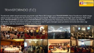 Transforindo adalah sebuah komunitas yang berdiri sejak Maret 2012 dengan nama TRANSFORMERS.Nama Transformers dipilih dengan
adanya harapan terwujudnyaVisi dari komunitas yang bertujuan kepada Perubahan positif dalam berbagai aspek kehidupan.Pada tahun
2015 TRANSFORMERS berubah menjadiTRANSFORINDO (Transformation For Indonesia).Seminar, Sosialisasi dan Pelatihan
kepribadian,leadership serta bisnis /wirausaha menjadi fokus misiT.C guna mencapai tujuan perubahan komunitas baik dalam segi
pengetahuan,skill dan kesejahteraan anggota secara finansial.
 