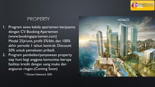 1. Program sewa kelola apartemen kerjasama
dengan CV. Booking Apartemen
(www.bookingapartemen.com)
Modal 25jt/unit, profit 5%/bln, dan 100%
akhir periode 1 tahun kontrak. Discount
50% untuk pemakaian pribadi.
2. Program pembelian/penyewaan property
siap huni bagi anggota komunitas berupa
fasilitas kredit dengan uang muka dan
angsuran ringan.(Coming Soon)
* Omset Network 50%
 