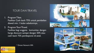 1. Program Tiket.
Fasilitas Cash back 75% untuk pembelian
diawal min. 1 bulan sebelumnya.
* Omset Network 50%
2. Program Tour/Travel.
Fasilitas bagi anggota komunitas dengan
harga discount sampai dengan 50% atau
cash back 75% pembayaran di awal.
 
