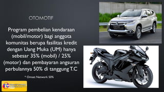 Program pembelian kendaraan
(mobil/motor) bagi anggota
komunitas berupa fasilitas kredit
dengan Uang Muka (UM) hanya
sebesar 35% (mobil) / 25%
(motor) dan pembayaran angsuran
perbulannya 50% di tanggungT.C
* Omset Network 50%
 
