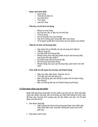© Copyright Envision SBS. 2004. All rights reserved. Protected by the copyright laws of the United States & Canada and by international treaties. IT IS ILLEGAL
AND STRICTLY PROHIBITED TO DISTRIBUTE, PUBLISH, OFFER FOR SALE, LICENSE OR SUBLICENSE, GIVE OR DISCLOSE TO ANY OTHER PARTY ,
THIS PRODUCT IN HARD COPY OR DIGITAL FORM. ALL OFFENDERS WILL BE SUED IN A COURT OF LAW.
14
- Hoàn cảnh tinh thần
o Cách sống:
o Thái độ và niềm tin:
o Sự nhận thức:
o Tính cách:
o Loại phù hợp
- Tiêu thụ và mô hình sử dụng
o Động cơ mua hàng
o Họ mua khi nào, ở đâu và như thế nào
o Tỉ lệ sử dụng
o Họ có thường mua hay không?
o Các tình huống quan trọng dẫn đến mua hàng
o Ai là người quyết định mua hàng và ai là người mua hàng?
- Tiếp thị và kích cỡ thương hiệu
o Các phản hồi cụ thể đối với các chương trình tiếp thị
o Tiếp thị rộng rãi
o Sự hiểu biết về thương hiệu
o Khách hàng chọn một sản phẩm là dựa vào thương hiệu
hay thuộc tính sản phẩm?
o Sự thân thuộc đối với thương hiệu
o Sự hài lòng của khách hàng
o Khách hàng chọn lựa các thương hiệu cạnh tranh như thế
nào?
- Tính chất về mối quan hệ của bạn với khách hàng
o Gặp trực tiếp, điện thoại, Internet, thư từ
o Tính gần gủi của mối quan hệ
o Bạn có thường yêu câu thông tin phản hồi từ khách hàng
hay không?
o Bạn có thường liên lạc với khách hàng hay không?
3.3 Giai đọan sống của sản phẩm
Nhận biết giai đoạn phát triển về sản phẩm của bạn (thí dụ: Mức độ chấp
nhận sản phẩm của bạn trên thị trường) và nhận biết thông tin thích hợp
để đưa vào chương trình quảng cáo về sản phẩm của bạn. Có 03 giai
đọan chủ yếu đó là:
· Giai đoạn sáng lập
o Việc quảng cáo được dùng trong giai đoạn này nhằm giới
thiệu khái niệm mới, thay đổi những thói quen và có tính
giáo dục.
· Giai đoạn Cạnh tranh
 