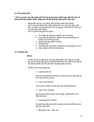 © Copyright Envision SBS. 2004. All rights reserved. Protected by the copyright laws of the United States & Canada and by international treaties. IT IS ILLEGAL
AND STRICTLY PROHIBITED TO DISTRIBUTE, PUBLISH, OFFER FOR SALE, LICENSE OR SUBLICENSE, GIVE OR DISCLOSE TO ANY OTHER PARTY ,
THIS PRODUCT IN HARD COPY OR DIGITAL FORM. ALL OFFENDERS WILL BE SUED IN A COURT OF LAW.
19
4.1.3 Sự phân phối
+ Chỉ rõ vai trò của việc phân phối khi áp dụng trong chiến lược tiếp thị (như là
phân phối độc quyền, thâm nhập toàn bộ thị trường, phân phối chọn lọc)
- Nhận biết các khu vực địa lý, lãnh thổ phụ trách kinh doanh.
- Chỉ rõ các loại kênh phân phối (chẳng hạn như: bán trực tiếp, gián
tiếp, cá nhân, số lượng và loại hình trung gian nhà buôn lẻ, nhà buôn
sỉ, nhà phân phối, đại lý)
- Chỉ rõ người trung gian là người:
· Thu thập các thông tin nghiên cứu thị trường
· Cung cấp các thông tin nghiên cứu thị trường lên và
xuống của chuỗi cung ứng.
· Quảng cáo sản phẩm của bạn.
· Tăng giá bán
· Thương thảo với khách hàng hay với trung gian của họ.
· Vận chuyển và tồn trữ hàng hóa.
4.1.4 Quảng cáo
Đề tài
- Chuẩn bị các chủ đề được chọn lọc theo chiến lược tiếp thị: sự kêu
gọi và các thông điệp được truyền tải để hỗ trợ cho chiến lược tiếp thị
(có thể dựa trên các đề xuất bán hàng độc đáo của bạn).
- Chuẩn bị các loại quảng cáo:
· Loại tạo cảm xúc
Khởi xướng các phụ xướng xúc cảm qua các lời kêu gọi có
tính tâm lý về hỷ nộ ái ố.
· Loại có tính thực tế
Chỉ ra các sự kiện có thực/ các dẫn chứng khoa học
· Loại có tính sáng tạo
Sử dụng các biểu tượng, hình tượng, nghệ thuật và các
điều tương tự.
· Loại mang tính so sánh
So sánh trực tiếp sản phẩm của bạn với sản phẩm của các
công ty cạnh tranh.
o Bảng báo cáo …(nếu có)
 
