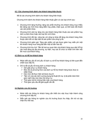 © Copyright Envision SBS. 2004. All rights reserved. Protected by the copyright laws of the United States & Canada and by international treaties. IT IS
ILLEGAL AND STRICTLY PROHIBITED TO DISTRIBUTE, PUBLISH, OFFER FOR SALE, LICENSE OR SUBLICENSE, GIVE OR DISCLOSE TO ANY
OTHER PARTY , THIS PRODUCT IN HARD COPY OR DIGITAL FORM. ALL OFFENDERS WILL BE SUED IN A COURT OF LAW.
22
4.2 Các chương trình dành cho khách hàng thân thuộc
Mô tả các chương trình dành cho khách hàng thân thuộc
Chương trình dành cho khách hàng thân thuộc gồm có các loại chính sau:
· Chương trình tặng thưởng: tặng các phẩn thưởng cho khách hàng mua nhiều
lần bằng các hình thức tặng điểm hay phiếu nhận quà, có thể hoán đổi thành
các sản phẩm khác.
· Chương trình cảm tạ: tặng cho các khách hàng thân thuộc các sản phẩm/ hay
dịch vụ kèm theo hoặc các loại tôn vinh khác.
· Chương trình đối tác: cộng tác với công ty khác để tặng cho khách hàng thân
thuộc cách đối xử đặc biệt về sản phẩm của công ty đó.
· Chương trình giảm giá: Tặng sản phẩm với giá được giảm hay miễn phí một
khi khách hàng mua hàng đạt đến một số tiền nào đó.
· Chương trình thu hút: Tiền tệ hoá sự quan tâm của khách hàng qua việc hỗ trợ
các hoạt động tại địa phương, sự kiện, hay các tổ chức từ thiện tính trên mỗi
lần mua cùa khách hàng.
4.3 Dịch vụ và Hỗ trợ khách hàng
· Nhận biết các yếu tố chủ yếu về dịch vụ và hỗ trợ khách hàng có liên quan đến
chiến lược tiếp thị.
· Chỉ ra tất cả yếu tố trong dịch vụ khách hàng:
ü Giờ giấc phục vụ khách hàng
ü Mức độ và phương thức của dịch vụ/ hỗ trợ khách hàng được đưa ra
(điện thoại
ü Các mức độ thực hiện sẽ được duy trì
ü Tiện ích của các dịch vụ/ứng dụng kỹ thuật (thí dụ: tỷ lệ phần trăm thời
gian nghỉ máy của máy chủ phục vụ.
ü Thời gian trả lời những thắc mắc của khách hàng.
ü Thời gian yêu cầu để giải quyết vấn đề.
4.4 Nghiên cứu thị trường
· Nhận biết các thông tin khách hàng cần thiết cho việc thực hiện thành công
chương trình tiếp thị.
· Diễn giải các thông tin nghiên cứu thị trường được thu thập, tồn trữ và cập
nhật như thế nào.
 