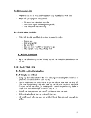 © Copyright Envision SBS. 2004. All rights reserved. Protected by the copyright laws of the United States & Canada and by international treaties. IT IS
ILLEGAL AND STRICTLY PROHIBITED TO DISTRIBUTE, PUBLISH, OFFER FOR SALE, LICENSE OR SUBLICENSE, GIVE OR DISCLOSE TO ANY
OTHER PARTY , THIS PRODUCT IN HARD COPY OR DIGITAL FORM. ALL OFFENDERS WILL BE SUED IN A COURT OF LAW.
23
4.5 Bán hàng trực tiếp
· Nhận biết các yếu tố trong chiến lược bán hàng trực tiếp nếu thích hợp
· Nhận biết lực lượng bán hàng cần có
o Số người bán hàng theo yêu cầu
o Tiêu chuẩn người bán hàng theo yêu cầu
o Loại hàng trình bày cần dùng
4.6 Lòng tin và sự tín nhiệm
· Nhận biết làm thế nào để có được lòng tin và sự tín nhiệm
o Quảng cáo
o Giấy chứng nhận
o Sự bảo hành
o Dấu xác nhận / sự tiến cử của chuyên gia
o Thử nghiệm / hàng mẫu / chứng minh
4.7 Xúc tiến thương mại
· Mô tả các yếu tố trong xúc tiến thương mại với các nhà phân phối và/hoặc các
đối tác.
5. KẾ HOẠCH THỰC HIỆN
5.1 Thiết kế và triển khai sản phẩm
5.1.1 Các yêu cầu kỹ thuật
· Cung cấp danh sách các thay đổI hoặc bổ sung đối với sản phẩm kể cả bao bì
(theo như yêu cầu của chiến lược tiếp thị)
· Lập kế hoạch cho các bước nội bộ được yêu cầu để thực hiện các thay đổi
(các cuộc họp phát huy sáng kiến, biện tập các đề xuất, chi phí và việc phân
tích tính khả thi, việc chọn lựa phương thức, sự nhất trí giữa những người ra
quyết định, xem xét lại quyết định cuối cùng, vv…)
· Chi tiết các thay đổi được yêu cầu đối với phương thức sản xuất.
· Chỉ ra các yêu cầu để khởi sự những đổi thay này.
· Kể cả kế hoạch kiểm tra, xem xét lại tiến triển và đánh giá cuối cùng về sản
phẩm.
 