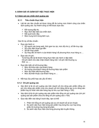 © Copyright Envision SBS. 2004. All rights reserved. Protected by the copyright laws of the United States & Canada and by international treaties. IT IS
ILLEGAL AND STRICTLY PROHIBITED TO DISTRIBUTE, PUBLISH, OFFER FOR SALE, LICENSE OR SUBLICENSE, GIVE OR DISCLOSE TO ANY
OTHER PARTY , THIS PRODUCT IN HARD COPY OR DIGITAL FORM. ALL OFFENDERS WILL BE SUED IN A COURT OF LAW.
30
6. ĐÁNH GIÁ VÀ GIÁM SÁT VIỆC THỰC HIỆN
6.1 Giám sát các chiến dịch quảng cáo
6.1.1 Tiêu chuẩn thực hiện
· Liệt kê các tiêu chuẩn sẽ được dùng để đo lường mức thành công của chiến
dịch quảng cáo. Sự thành công có thể được dựa vào:
ü Đối tượng tiếp thị.
ü Mục đích đặc biệt của chiến dịch.
ü Kết quả trước đây.
ü Mức trung bình trong lãnh vực.
Các thí dụ về tiêu chuẩn:
· Dựa vào hành vi:
ü Số người vào trang web, thời gian lưu lại, mức độ chú ý, số lần truy cập
ü Số cuộc điện thoại gọi đến
ü Số lần than phiền
ü Sự thay đổi vế hành vi của khách hàng/ về phương thức mua hàng vv….
· Dựa vào chi phí:
Tỷ lệ thay đổi (tỷ lệ khách hàng thực hiện các hành vi đặc biệt)
Chi phí dành cho việc nhận khách hàng mới / chi phí mổi thương vụ
ROI vv…..
· Dựa trên biến số về thương hiệu
ü Mức độ thỏa mãn của khách hàng
ü Ấn tượng của khách hàng về thương hiệu/ sản phẩm
ü Mức độ nhận biết thương hiệu
ü Mức độ thân thuộc của khách hàng vv….
· Kết hợp (Sự phối hợp các yếu tố trên)
6.1.2 Chi phí quảng cáo
· Xác định tỷ lệ chi phí quảng cáo trên doanh số cho dòng sản phẩm (tổng chi
phí cho dòng sản phẩm chia cho doanh số tính bằng đô-la tạo ra từ dòng sản
phẩm hay từ nhân viên bán hàng hay từ khu vực bán hàng x 100)
· Xác định tỷ lệ chi phí quảng cáo sản phẩm trên tổng chi phí quảng cáo (chi phí
quảng cáo sản phẩm chia cho tổng chi phí quảng cáo x 100)
· Qua việc điền vào bảng 6 dưới đây, bạn có thể:
1. Phân tích tổng chi phí quảng cáo so với doanh số và lợi nhuận.
2. So sánh việc thực hiện từng sản phẩm hay từng khu vực hay từng
phần thị trường hay từng bộ phận.
3. So sánh việc thực hiện của từng phương tiện truyền thông.
 