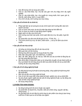 © Copyright Envision SBS. 2004. All rights reserved. Protected by the copyright laws of the United States & Canada and by international treaties. IT IS ILLEGAL
AND STRICTLY PROHIBITED TO DISTRIBUTE, PUBLISH, OFFER FOR SALE, LICENSE OR SUBLICENSE, GIVE OR DISCLOSE TO ANY OTHER PARTY ,
THIS PRODUCT IN HARD COPY OR DIGITAL FORM. ALL OFFENDERS WILL BE SUED IN A COURT OF LAW.
5
· Các đối tượng mới sử dụng sản phẩm
· Căn cứ vào nhân khẩu học như độ tuổi, giới tính, thu nhập, trình độ, nghề
nghiệp.
· Căn cứ vào nhân khẩu học như quyền lợi mong muốn, thói quen, giá trị,
thái độ, cách sống, hành vi, quan điểm …
· Chu trình về cầu, ảnh hưởng của mùa màng.
+ Các yếu tố về kinh tế và chính trị
· Pháp luật hiện tại và tương lai và các chính sách ảnh hưởng đến việc kinh
doanh của bạn
· Các cơ quan nhà nước và các bộ phận lập pháp tại thời điểm đó
· Các cơ quan thu thuế từ hoạt động doanh nghiệp
· Ngân sách chi tiêu của chính phủ
· Ảnh hưởng của thuế, lạm phát, chính sách tiền tệ (ví dụ: lãi suất), tỉ giá hối
đoái
· Sự phát triển của nền kinh tế thế giới (Ví dụ : FTAA, EU ….)
· Tình hình chính trị (ví dụ: ổn định, chiến tranh…) và sự ổn định của chính
quyền
+ Các yếu tố văn hóa xã hội
· Lối sống và những thay đổi về văn hóa xã hội
· Mối quan tâm về môi trường
· Những thay đổi trong cách sử dụng khoản thu nhập
· Điều kiện sống (tiện nghi, tính thiết thực, ô nhiễm)
· Mức độ biến động của xã hội (sự biến đổi của các cá nhân từ tầng lớp xã
hội này sang tầng lớp khác)
· Mức độ di dân ở nông thôn (dân cư từ nông thôn chuyển về các thành phố) và
khu vực thành thị mở rộng chưa ổn định (sự phân bổ dân số và sự phát triển
hướng về các vùng nông thôn)
+ Các yếu tố về công nghệ kỹ thuật
· Sự đột phá kỹ trong kỹ thuật và phương pháp, công nghệ kỹ thuật trong thời
đại phát triển
· Mức độ cải tiến của công nghệ kỹ thuật
· Các chi phí liên quan đến công nghệ kỹ thuật, nghiên cứu và sự phát triển
· Sự phụ thuộc ngành nghề vào các yếu tố công nghệ kỹ thuật, sự tác động của
việc cải tiến công nghệ kỹ thuật
· Sử dụng năng lượng
1.2 PHÂN TÍCH KINH DOANH:
· Sự tăng trưởng kinh tế và lợi nhuận của ngành
· Sự phát triển về doanh thu, thị phần, biến phí (nhân công, nguyên vật liệu,
năng lượng….)
· Sự gia tăng các chi phí tiếp thị và lãi ròng từ sản phẩm của công ty bạn trong
suốt hơn 5 năm qua so với số liệu của ngành.
 