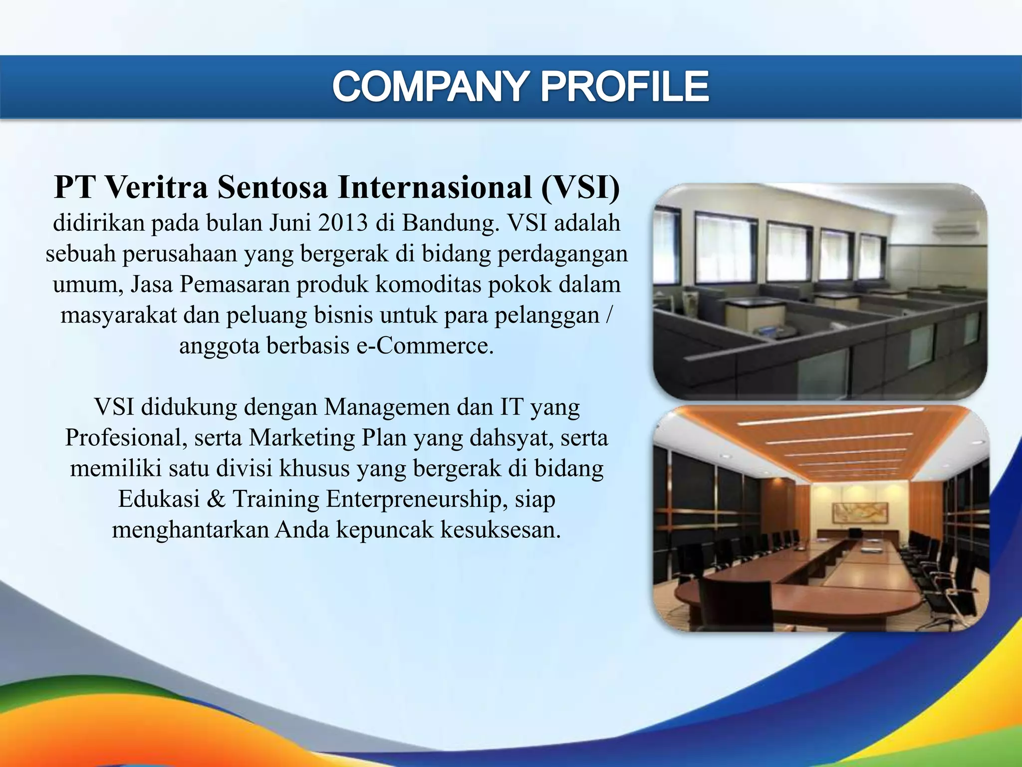 PT Veritra Sentosa Internasional (VSI)
didirikan pada bulan Juni 2013 di Bandung. VSI adalah
sebuah perusahaan yang bergerak di bidang perdagangan
umum, Jasa Pemasaran produk komoditas pokok dalam
masyarakat dan peluang bisnis untuk para pelanggan /
anggota berbasis e-Commerce.
VSI didukung dengan Managemen dan IT yang
Profesional, serta Marketing Plan yang dahsyat, serta
memiliki satu divisi khusus yang bergerak di bidang
Edukasi & Training Enterpreneurship, siap
menghantarkan Anda kepuncak kesuksesan.

 