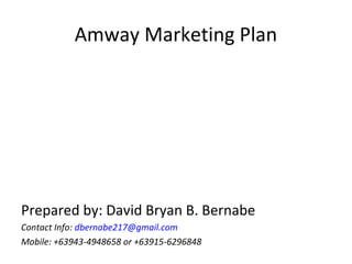 Amway Marketing Plan




Prepared by: David Bryan B. Bernabe
Contact Info: dbernabe217@gmail.com
Mobile: +63943-4948658 or +63915-6296848
 