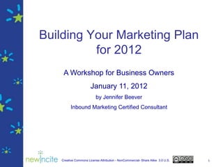 Building Your Marketing Plan
          for 2012
    A Workshop for Business Owners
                      January 11, 2012
                          by Jennifer Beever
         Inbound Marketing Certified Consultant




   Creative Commons License Attribution - NonCommercial- Share Alike 3.0 U.S.   1
 