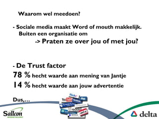 - Sociale media maakt Word of mouth makkelijk.
Buiten een organisatie om
-> Praten ze over jou of met jou?
Waarom wel meedoen?
- De Trust factor
78 % hecht waarde aan mening van Jantje
14 % hecht waarde aan jouw advertentie
Dus,
 