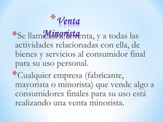 *Se llama así a la venta, y a todas las
actividades relacionadas con ella, de
bienes y servicios al consumidor final
para su uso personal.
*Cualquier empresa (fabricante,
mayorista o minorista) que vende algo a
consumidores finales para su uso está
realizando una venta minorista.
 