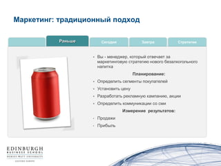 Маркетинг: традиционный подход

          Раньше        Сегодня             Завтра          Стратегии



                      Вы - менеджер, который отвечает за
                       маркетинговую стратегию нового безалкогольного
                       напитка
                                         Планирование:
                      Определить сегменты покупателей
                      Установить цену
                      Разработать рекламную кампанию, акции
                      Определить коммуникации со сми
                                  Измерение результатов:
                   •   Продажи
                   •   Прибыль
 