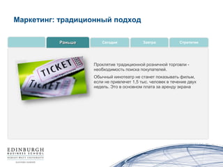 Маркетинг: традиционный подход

          Раньше      Сегодня             Завтра           Стратегии




                   Проклятие традиционной розничной торговли -
                   необходимость поиска покупателей.
                   Обычный кинотеатр не станет показывать фильм,
                   если не привлечет 1,5 тыс. человек в течение двух
                   недель. Это в основном плата за аренду экрана
 