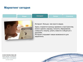 Маркетинг сегодня

           Вчера      Сегодня             Завтра          Стратегии




                    Интернет- больше, чем просто медиа.
                    Здесь стираются границы времени и пространства,
                    можно сделать карьеру, получить образование,
                    совершить покупку, узнать новости и общаться с
                    друзьями.
                    Интернет открывает новые возможности для
                    маркетинга.
 