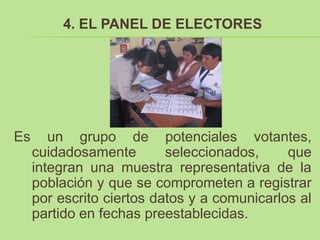 4. EL PANEL DE ELECTORES




Es      un grupo de potenciales votantes,
     cuidadosamente        seleccionados,     que
     integran una muestra representativa de la
     población y que se comprometen a registrar
     por escrito ciertos datos y a comunicarlos al
     partido en fechas preestablecidas.
 