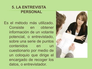 5. LA ENTREVISTA
         PERSONAL

Es el método más utilizado.
  Consiste     en     obtener
  información de un votante
  potencial, o entrevistado,
  sobre una serie de puntos
  contenidos       en      un
  cuestionario por medio de
  un coloquio que dirige el
  encargado de recoger los
  datos, o entrevistador.
 