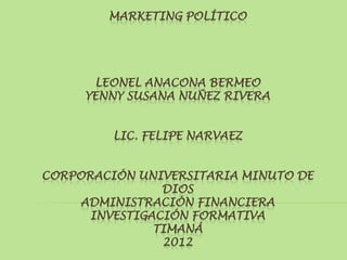 MARKETING POLÍTICO




      LEONEL ANACONA BERMEO
     YENNY SUSANA NUÑEZ RIVERA


         LIC. FELIPE NARVAEZ


CORPORACIÓN UNIVERSITARIA MINUTO DE
                DIOS
     ADMINISTRACIÓN FINANCIERA
      INVESTIGACIÓN FORMATIVA
               TIMANÁ
                2012
 